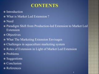  Introduction
 What is Market Led Extension ?
 Need
 Paradigm Shift from Production-led Extension to Market Led
Extension
 Objectives
 What The Marketing Extension Envisages
 Challenges in aquaculture marketing system
 Roles of Extension in Light of Market Led Extension
 Problems
 Suggestions
 Conclusion
 References
2
 