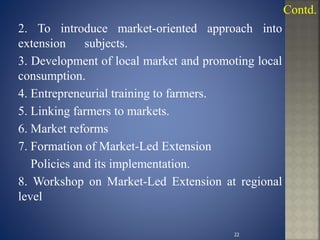2. To introduce market-oriented approach into
extension subjects.
3. Development of local market and promoting local
consumption.
4. Entrepreneurial training to farmers.
5. Linking farmers to markets.
6. Market reforms
7. Formation of Market-Led Extension
Policies and its implementation.
8. Workshop on Market-Led Extension at regional
level
Contd.
22
 