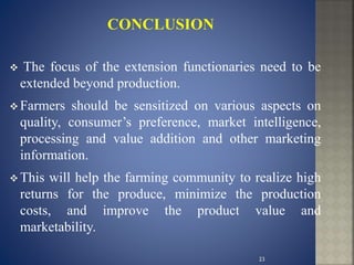  The focus of the extension functionaries need to be
extended beyond production.
 Farmers should be sensitized on various aspects on
quality, consumer’s preference, market intelligence,
processing and value addition and other marketing
information.
 This will help the farming community to realize high
returns for the produce, minimize the production
costs, and improve the product value and
marketability.
23
 