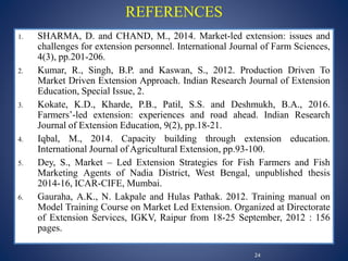 1. SHARMA, D. and CHAND, M., 2014. Market-led extension: issues and
challenges for extension personnel. International Journal of Farm Sciences,
4(3), pp.201-206.
2. Kumar, R., Singh, B.P. and Kaswan, S., 2012. Production Driven To
Market Driven Extension Approach. Indian Research Journal of Extension
Education, Special Issue, 2.
3. Kokate, K.D., Kharde, P.B., Patil, S.S. and Deshmukh, B.A., 2016.
Farmers’-led extension: experiences and road ahead. Indian Research
Journal of Extension Education, 9(2), pp.18-21.
4. Iqbal, M., 2014. Capacity building through extension education.
International Journal of Agricultural Extension, pp.93-100.
5. Dey, S., Market – Led Extension Strategies for Fish Farmers and Fish
Marketing Agents of Nadia District, West Bengal, unpublished thesis
2014-16, ICAR-CIFE, Mumbai.
6. Gauraha, A.K., N. Lakpale and Hulas Pathak. 2012. Training manual on
Model Training Course on Market Led Extension. Organized at Directorate
of Extension Services, IGKV, Raipur from 18-25 September, 2012 : 156
pages.
REFERENCES
24
 