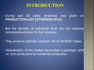 During last 50 years emphasis was given on
PRODUCTION-LED EXTENSION (PLE).
But the farmers at individual level are not realizing
remunerative prices for their produce.
They prone to sell their produce “AS IS WHERE” basis.
Globalization of the market demanded a paradigm shift
i.e. from production to market led production.
3
 
