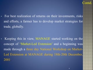 • For best realization of returns on their investments, risks
and efforts, a farmer has to develop market strategies for
trade, globally.
• Keeping this in view, MANAGE started working on the
concept of ‘Market-Led Extension’ and a beginning was
made through a three day National Workshop on Market-
Led Extension at MANAGE during 18th-20th December,
2001.
4
Contd.
 