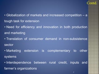 • Globalization of markets and increased competition – a
tough task for extension
• Need for efficiency and innovation in both production
and marketing
• Translation of consumer demand in non-subsistence
sector
• Marketing extension is complementary to other
systems
• Interdependence between rural credit, inputs and
farmer’s organizations
Contd.
7
 