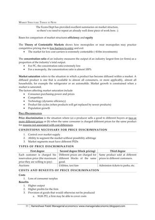 MARKET STRUCTURE: THINGS TO NOTE
                 The Econs Dept has provided excellent summaries on market structure,
                  so there’s no need to repeat an already well done piece of work here. :)

Bases for comparison of market structures efficiency and equity

The Theory of Contestable Markets shows how monopolies or near monopolies may practice
competitive pricing due to low barriers to entry and exit
   • The market for low cost carriers is extremely contestable (~$10m investments)

The concentration ratio of an industry measures the output of an industry largest firm (or firms) as a
proportion of the industry’s total output.
   • For PC, the concentration ratio extremely low
   • For a monopoly, the concentration ratio is almost 100%

Market saturation refers to the situation in which a product has become diffused within a market. A
diffused product is one that is available to almost all consumers, or more applicably, almost all
households, for example the refrigerator or an automobile. Market growth is constrained when a
market is saturated.
The factors affecting market saturation include
    • Consumer purchasing power and prices
    • Competition
    • Technology (dynamic efficiency)
    • Product life cycles (when products will get replaced by newer products)
    • Population growth
PRICE DISCRIMINATION
Price discrimination is the situation where (a) a producer sells a good to different buyers at two or
more different prices or (b) when the same consumer is charged different prices for the same product
for reasons not associated with cost differences.
CONDITIONS NECESSARY FOR PRICE DISCRIMINATION
    1.    Control over market supply
    2.    Ability to segment the market without possibility arbitrage
    3.    Market segments must have different PEDs
TYPES OF PRICE DISCRIMINATION
          First degree                Second degree (block pricing)               Third degree
Each customer is charged his         Different prices are charged for   Same product sold at different
reservation price (the maximum       different blocks of the same       prices to different customers.
price they are willing to pay)       good.
Auctions                             Utilities, taxi fare               Admission tickets to parks, etc.
COSTS AND BENEFITS OF PRICE DISCRIMINATION
Costs
   1. Loss of consumer surplus
Benefits
   1. Higher output
   2. Higher profits for the firm
   3. Provision of goods that would otherwise not be produced
          a. With PD, a firm may be able to cover costs


         11   Rameshwar Patel/ Managerial economics/ www.managerialeconomic.blogspot.com
 