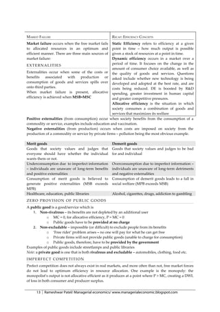 MARKET FAILURE                                       RECAP: EFFICIENCY CONCEPTS
Market failure occurs when the free market fails   Static Efficiency refers to efficiency at a given
to allocated resources in an optimum and           point in time – how much output is possible
efficient manner. There are three main sources of  given a stock of resources at a point in time.
market failure:                                    Dynamic efficiency occurs in a market over a
                                                   period of time. It focuses on the change in the
EXTERNALITIES
                                                   amount of consumer choice available, as well as
Externalities occur when some of the costs or the quality of goods and services. Questions
benefits     associated   with  production    or asked include whether new technology is being
consumption of goods and services spills over developed and adopted at the best rate, and are
onto third parties.                                costs being reduced. DE is boosted by R&D
When market failure is present, allocative spending, greater investment in human capital
efficiency is achieved when MSB=MSC                and greater competitive pressures.
                                                   Allocative efficiency is the situation in which
                                                   society consumes a combination of goods and
                                                   services that maximizes its welfare
Positive externalities (from consumption) occur when society benefits from the consumption of a
commodity or service, examples include education and vaccination.
Negative externalities (from production) occurs when costs are imposed on society from the
production of a commodity or service by private firms – pollution being the most obvious example.

Merit goods                                          Demerit goods
Goods that society values and judges that            Goods that society values and judges to be bad
everyone should have whether the individual          for and individual
wants them or not.
Underconsumption due to imperfect information        Overconsumption due to imperfect information –
– individuals are unaware of long-term benefits      individuals are unaware of long-term detriments
and positive externalities                           and negative externalities
Consumption of merit goods is believed to            Consumption of demerit goods leads to a fall in
generate positive externalities (MSB exceeds         social welfare (MPB exceeds MSB)
MPB)
Healthcare, education, public libraries              Alcohol, cigarettes, drugs, addiction to gambling
ZERO PROVISION OF PUBLIC GOODS
A public good is a good/service which is
    1. Non-rivalrous – its benefits are not depleted by an additional user
             o MC = 0, for allocative efficiency, P = MC = 0
             o Public goods have to be provided at no charge
    2. Non-excludable – impossible (or difficult) to exclude people from its benefits
             o ‘Free rider’ problem arises – no one will pay for what he can get free
             o Private firms will not provide public goods (unable to charge for consumption)
             o Public goods, therefore, have to be provided by the government
Examples of public goods include streetlamps and public libraries
Note: a private good is one that is both rivalrous and excludable – automobiles, clothing, food etc.
IMPERFECT COMPETITION
Prefect competition does not always exist in real markets, and more often than not, free market forces
do not lead to optimum efficiency in resource allocation. One example is the monopoly: the
monopolist’s output is not allocative efficient as it produces at a point where P > MC, creating a DWL
of loss in both consumer and producer surplus.


      13   Rameshwar Patel/ Managerial economics/ www.managerialeconomic.blogspot.com
 