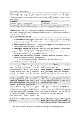NATIONALIZATION AND PRIVATIZATION
Nationalization refers to the public (governmental) ownership of certain firms to provide goods or
services sold in the market, that is, public corporations engaged in commercial activities.
Governments often take over natural monopolies to prevent monopoly pricing and examples include
public utilities.
Advantages                                        Disadvantages
Consumers protected from high prices              Cross inefficiency may arise
Ensuring social costs and benefits are taken into No profit motive may lead to nationalized
account when production decisions are made        enterprises being allocatively inefficient

Privatization refers to a change in ownership of an activity from the public to the private sector.
State owned companies having lost money may privatize to give new owners the responsibility of
restructuring the enterprise.
FORMS OF PRIVATIZATION
    1.    Denationalization: Privatization of ownership – sales of assets or shares. The government
          may retain some shares in the enterprise, and acts as a regulator in this case to ensure that
          public interest is protected.
    2.    Franchising: Gives the private sector a right to operate a particular service/activity for a given
          length of time. May be exclusive or competitive
    3.    Privatization of production: Government buys goods and services instead of producing them
              o Refuse collection services being contracted to private firms
    4.    Privatization of financing: Government relies on consumer charges rather than tax revenue
          to subsidize operations. (e.g., independent school fees)
    5.    Deregulation: Liberalization of regulation to promote competition through the removal of
          barriers to entry (creation of contestable markets)
              o Telecommunications, financial industry, airline (US ‘open skies’ policy)
EVALUATION OF PRIVATIZATION
                        For                                                   Against
Revenue for the government – reduces public-            Long term revenue loss – future profits from
sector borrowing requirement. Allows the                industries are lost by the state
government to make tax cuts without reducing            Natural monopolies are best left to the public
spending. Revenue might come in from higher             sector as duplication of services is unnecessary –
corporate tax receipts from the privatized              wasteful and inefficient and not in the best
companies                                               interests of consumers
Increased competition due to contestable                Competition may not increase replacing a
markets and profit motives which translates to          public-sector monopoly with a private-sector one
Benefits for consumers in the form of lower             does not increase competition as firms are still
prices, wider choices and better qualities as X-        able to act like monopolists
inefficiency is reduced (see Nationalization)
Increased efficiency and flexibility as private         Market forces may not ensure greater efficiency
companies are normally more successful in               – like before, remaining as private-sector
raising capital, lowering prices and cutting out        monopolies are likely to earn supernormal profits
waste. Little governmental interference allows          even if they are inefficient. Large firm size also
the company to respond to market forces, and            prevents firms from being taken over
make commercially sensible decisions and
investments
Wider share ownership increases accountability          Private-sector firms may not act in public
to the public                                           interest as they do not take into account negative
                                                        externalities (like resultant unemployment) and


         17   Rameshwar Patel/ Managerial economics/ www.managerialeconomic.blogspot.com
 
