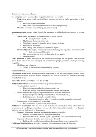 DEALING WITH INEQUALITY AND INEQUITY
The tax system can be used to reduce inequalities in income and wealth.
    • Progressive taxes: people earning higher incomes are taxed a higher percentage of their
        income
            o Reducing income differentials
            o May create disincentives to work with excessive progressivity
    • Direct tax imposition on wealth (e.g., inheritance taxes)

Monetary provision: money raised through the tax system is paid to low-income groups to increase
YD
    • Means-tested benefits are paid to those that fit certain criteria
                     Unemployment benefits
           o Might create disincentives to work
           o Not always claimed by those for whom they are designed
           o Expensive to administer
           o Low take up rates: bureaucracy and social stigma
    • Universal benefits are paid out to everyone in certain categories regardless of income/wealth
                     State pensions, child benefits
           o May imply paying out money to those who do not need it
           o More expensive
Direct provision of goods and services are also financed through the tax system. Free provision
means that if services are used equally by all, lower income groups gain more advantage, reducing
inequality
    • Healthcare and education
           o Subject to market failure, but justified by inequity
GOVERNMENT FAILURE
Government failure arises when government intervention in the market to improve market failure
worsens the situation: increases market distortions and reduces welfare and economic efficiency
instead of otherwise.
REASONS FOR GOVERNMENT FAILURE
Problem of incentives: undesirable incentives may create inefficiencies
   • Taxation distorts incentives
           o Disincentives to work harder with progressive tax
           o DWL of a tax may cause a disincentive to consume and produce
   • Politicians motivated by political power rather than economic imperatives
           o Policies designed to retain power rather than maximize efficiency
           o Political pressures dominates societal welfare
                     Unpopular taxes that reduce externalities may be unpopular are avoided
   • Inappropriate incentives of public enterprises
           o Lack of incentive to produce the products well?
Problems of information arise as, just as the markets lack information, more often than not,
governments do too. The government may not know the full costs/benefits of policies even though it
wishes to work to the interests of the consumer
   • Imperfect information about the true value of a negative externality
           o Difficult to trace the source of a negative externality
           o Problems of taxation – difficult to put a figure to EC (see Government Intervention)
   • Imperfect information about the level of consumer demand
           o Public goods provided may not be needed, or produced are wrong quantities
Problems of distribution arise as policies may affect different groups of people differently


      19   Rameshwar Patel/ Managerial economics/ www.managerialeconomic.blogspot.com
 