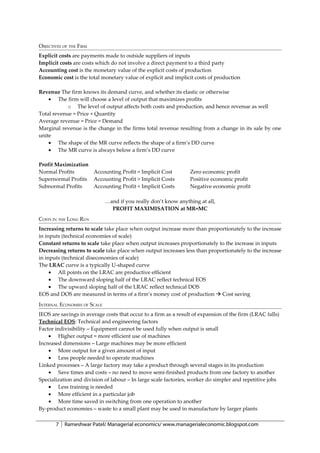OBJECTIVES OF THE FIRM
Explicit costs are payments made to outside suppliers of inputs
Implicit costs are costs which do not involve a direct payment to a third party
Accounting cost is the monetary value of the explicit costs of production
Economic cost is the total monetary value of explicit and implicit costs of production

Revenue The firm knows its demand curve, and whether its elastic or otherwise
    • The firm will choose a level of output that maximizes profits
            o The level of output affects both costs and production, and hence revenue as well
Total revenue = Price × Quantity
Average revenue = Price = Demand
Marginal revenue is the change in the firms total revenue resulting from a change in its sale by one
unite
    • The shape of the MR curve reflects the shape of a firm’s DD curve
    • The MR curve is always below a firm’s DD curve

Profit Maximization
Normal Profits      Accounting Profit = Implicit Cost            Zero economic profit
Supernormal Profits Accounting Profit > Implicit Costs           Positive economic profit
Subnormal Profits   Accounting Profit < Implicit Costs           Negative economic profit

                              …and if you really don’t know anything at all,
                                PROFIT MAXIMISATION at MR=MC
COSTS IN THE LONG RUN
Increasing returns to scale take place when output increase more than proportionately to the increase
in inputs (technical economies of scale)
Constant returns to scale take place when output increases proportionately to the increase in inputs
Decreasing returns to scale take place when output increases less than proportionately to the increase
in inputs (technical diseconomies of scale)
The LRAC curve is a typically U-shaped curve
     • All points on the LRAC are productive efficient
     • The downward sloping half of the LRAC reflect technical EOS
     • The upward sloping half of the LRAC reflect technical DOS
EOS and DOS are measured in terms of a firm’s money cost of production  Cost saving
INTERNAL ECONOMIES OF SCALE
IEOS are savings in average costs that occur to a firm as a result of expansion of the firm (LRAC falls)
Technical EOS: Technical and engineering factors
Factor indivisibility – Equipment cannot be used fully when output is small
    • Higher output = more efficient use of machines
Increased dimensions – Large machines may be more efficient
    • More output for a given amount of input
    • Less people needed to operate machines
Linked processes – A large factory may take a product through several stages in its production
    • Save times and costs – no need to move semi-finished products from one factory to another
Specialization and division of labour – In large scale factories, worker do simpler and repetitive jobs
    • Less training is needed
    • More efficient in a particular job
    • More time saved in switching from one operation to another
By-product economies – waste to a small plant may be used in manufacture by larger plants

       7   Rameshwar Patel/ Managerial economics/ www.managerialeconomic.blogspot.com
 