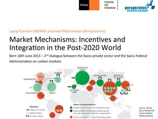 Bern	
  16th	
  June	
  2015	
  –	
  2nd	
  dialogue	
  between	
  the	
  Swiss	
  private	
  sector	
  and	
  the	
  Swiss	
  Federal	
  	
  
Administra@on	
  on	
  carbon	
  markets	
  
Juerg	
  Fuessler	
  (INFRAS)	
  and	
  Axel	
  Michaelowa	
  (Perspec@ves)	
  
	
  
Market	
  Mechanisms:	
  Incen@ves	
  and	
  
Integra@on	
  in	
  the	
  Post-­‐2020	
  World	
  	
  
Source:	
  World	
  
Bank,	
  Networked	
  
Carbon	
  Market	
  
(NCM)	
  Ini@a@ve	
  
 
