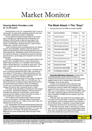 Weichert Financial Services


                                          Market Monitor
                                                   I ssu e         10,        V olu me              27      /     J u ly       17,        20 09


Housing Starts Provides a Jolt                                                                            The Week Ahead -> The “Keys”
By: Tim McLaughlin                                                                                        - Housing Data and Fed MBS purchases highlight
    Housing starts in the U.S. unexpectedly rose in June as
construction of single family dwellings jumped by the most                                                Date          Economic Release                             Prediction            Last
since 2004, signaling the market is stabilizing.
    The 3.6 percent increase brought starts to an annual                                                  7/20          Leading Indicators                              0.5%               1.2%
rate of 582,000, the highest level since November and
followed a 562,000 pace in May that was higher than                                                       7/21          Chicago Fed Activity Index                         -               -2.3
previously estimated, the Commerce Department said
                                                                                                          7/21          ABC Consumer Confidence                            -                -51
today in a Washington. Building permits, a sign of future
construction, rose the most in a year.                                                                    7/22          MBA Mortgage Applications                          -               4.3%
     Lower borrowing costs and plunging prices are making
houses more affordable, helping to stem the decline in                                                    7/22          House Price Index (MoM)                         -0.2%             -0.1%
sales and alleviating the worst housing slowdown since the
Great Depression. Stabilization would rid the economy of                                                  7/23          Initial Jobless Claims                          555K              522K
the drag from declines in residential construction that have
shaved almost a percentage point off growth over the last                                                 7/23          Continuing Claims                               6330K             6273K
three years.
                                                                                                          7/23          RPX Composite 28 day (YoY)                         -            -19.69%
    “Builders are beginning to see some opportunities to get
back to work,” said Mark Vitner, a senior economist at                                                    7/23          RPX Composite Index                                -             188.52
Wells Fargo Securities LLC in Charlotte, North Carolina.
While a strong rebound in “not likely for some time,” Vitner                                              7/23          Existing Home Sales                             4.80M             4.77M
said, ‘it seems clear that housing starts bottomed in the
first quarter.”                                                                                           7/23          Existing Home Sales (MoM)                       0.6%               2.4%
    Economists forecast starts would fall to a 530,000 pace,
from a previously reported 532,000 in May, according to                                                   7/24          U of Michigan Confidence                         65.0              64.6
the median of 73 forecasts in a Bloomberg News survey.
Last month’s reading exceeded the highest estimate, with                                                      Secondary Marketing Takeaways: Housing data,
projections ranging from 479,000 to 564,000.                                                              corporate earnings, and the amount of MBS the
    Construction of single-family homes jumped 14 percent,                                                Treasury/Fed (and others) continue to buy is having the
the biggest gain since Dec 2004, to a 470,000 rate. The                                                   biggest impact of all on interest rates, particularly
fourth consecutive increase brought single-family starts to                                               mortgages, over the past week.
the highest level since October. Work on multifamily                                                          In terms of housing data (more optimistic than
homes, such as townhouses and apartment buildings,                                                        anticipated) and corporate earnings (reported 2Q
dropped 26 percent after surging 66 percent in May.                                                       earnings are coming in better than projected in most
    The report “quite potentially is signaling the early stages                                           cases), this has caused a run up in equities (the Dow,
of a rebound,” said Richard DeKaser, chief economist at                                                   S&P, etc), at the expense of Treasuries and MBS, which
Woodley Park Research in Washington, whose starts                                                         have been negatively impacted (money flowing out of
forecast was the highest among economists surveyed. “I                                                    safer Treasuries and MBS and into equities, given the
think stabilization would be more assured.”                                                               positive news).
    The increase in starts adds to signs that the housing                                                     Although rates have backed off some degree given
slump is at the bottom. Combined sales of existing and                                                    this news over the past week, it has been “controlled”, to
new homes climbed to a 5.1 million annual rate in May, the                                                some degree, by the continuing inflow of purchases by
highest level so far this year.                                                                           the US Government, in addition to some foreign buyers
    U.S. homebuilders are becoming less-gloomy about the                                                  jumping back into the fray for the first time in a while.
industry. The National Association of Home Builders/Wells                                                     At the end of the day, keep in mind that it is summer
Fargo index of builder confidence gained to 17 in July, the                                               time, and with vacations and less buying/trading volume
highest level in 10 months, the group said yesterday.                                                     than usual, the market (and interest rates) always seem
Measures of current single-family sales and buyer traffic                                                 to be more volatile than usual this time of year.
increased.

                Weichert Gold Services. Real Estate, Mortgage, Insurance, Title, Home Connections. We Do It All For You.

At the date of this printing all information is deemed reliable but not guaranteed. This publication is a service to our clients and friends. It is designed only to give general information on the
topics actually covered. It is not intended to replace tax, legal or financial advice, for which you are encouraged to seek a competent professional advisor. Weichert Financial Services
Executive Offices: 225 Littleton Road, Morris Plains, NJ 07950. 1-800-829-CASH. An Affiliate of Weichert, Realtors®. Licensed Mortgage Banker with State Department of Banking: NJ, NY, CT,
and PA. Licensed Lender: DE, MD, VA, DC, AK, TX, and WV. An Equal Housing Lender.
 