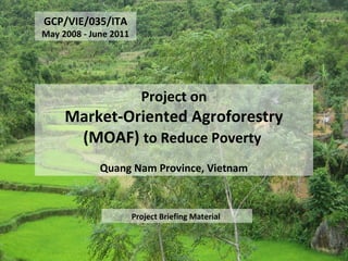 GCP/VIE/035/ITA
May 2008 - June 2011
Project on
Market-Oriented Agroforestry
(MOAF) to Reduce Poverty
Quang Nam Province, Vietnam
Project Briefing Material
 