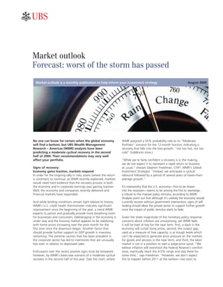 ab



Market outlook
Forecast: worst of the storm has passed
  Market outlook is a monthly publication to help inform your investment strategy                                     August 2009




No one can know for certain when the global economy                WMR assigned a 55% probability rate to its “Moderate
will find a bottom, but UBS Wealth Management                      Portfolio” scenario for the 12-month horizon, indicating a
Research – Americas (WMR) analysts have been                       recovery that falls into the low-growth, “not too hot, not too
predicting a moderate cyclical recovery in the second              cold” Goldilocks zone.)
half of 2009. Their recommendations may very well
affect your portfolio.                                             “While we’re fairly confident a recovery is in the making,
                                                                   we do not expect it to represent a rapid return to business
Signs of recovery:                                                 as usual,” stresses Stephen Freedman, CFA®, WMR’s Global
Economy gains traction, markets respond                            Investment Strategist. “Instead, we anticipate a cyclical
In order for the ongoing rally in risky assets (where the return   rebound followed by a period of several years of lower-than-
is uncertain) to continue, as WMR recently explained, markets      average growth.”
would need hard evidence that the recovery process in both
the economy and in corporate earnings was gaining traction.        It’s noteworthy that the U.S. economy—first to be drawn
Well, the economy and companies recently delivered and             into the recession—seems to be among the first to reemerge,
financial markets have responded.                                  a tribute to the massive policy stimulus, according to WMR.
                                                                   Analysts point out that although it’s unlikely the economy would
And while lending conditions remain tight relative to history,     currently recover without government intervention, signs of self-
WMR’s U.S. credit health thermometer indicates significant         healing should allow the private sector to support further growth
improvement since the beginning of the year, a trend WMR           once the impact of public stimulus starts to fade.
expects to persist and gradually provide more breathing room
for businesses and consumers. Deleveraging in the economy is       Given the sheer magnitude of the monetary policy response,
under way and the housing market appears to be stabilizing,        concerns about inflation are unsurprising, yet WMR feels
with home prices increasing over the prior month for the           it will be kept at bay for the near term. First, a slack in the
first time since the downturn began. Another factor that           economy will curtail rising prices; second, the output gap,
should provide further support to GDP growth is inventory          used as a measure of free capacity, is at trough levels which
restocking. The extreme caution that has been prevalent in         can’t be expected to generate price pressure on the markets
the corporate sector has led to inventories that are unusually     for goods and services in the near term; and third, the labor
low even in relation to depressed sales.                           market is not in a position to start a wage-price spiral. “We
                                                                   believe inflation will overshoot the Federal Reserve’s comfort
Enthusiasm over the recent positive signs must be tempered,        zone, eventually reach the 4-5% range and stay there for
however, by WMR’s base-case scenario of a moderate cyclical        some time,” says Freedman. “However, we don’t expect
recovery in the second half of this year. (See the chart, where    this to happen before 2011 at the earliest—too soon to
 