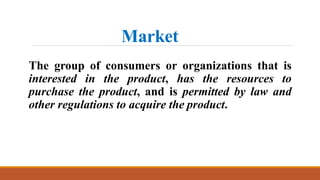 Market
The group of consumers or organizations that is
interested in the product, has the resources to
purchase the product, and is permitted by law and
other regulations to acquire the product.
 