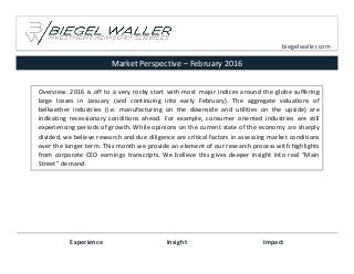 Market Perspective – February 2016
Experience Insight Impact
biegelwaller.com
Overview: 2016 is off to a very rocky start with most major indices around the globe suffering
large losses in January (and continuing into early February). The aggregate valuations of
bellwether industries (i.e. manufacturing on the downside and utilities on the upside) are
indicating recessionary conditions ahead. For example, consumer oriented industries are still
experiencing periods of growth. While opinions on the current state of the economy are sharply
divided, we believe research and due diligence are critical factors in assessing market conditions
over the longer term. This month we provide an element of our research process with highlights
from corporate CEO earnings transcripts. We believe this gives deeper insight into real “Main
Street” demand.
 