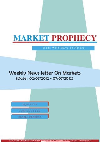 MARKET PROPHECY
                           T r a d e W i t h Wa v e o f N a t u r e




Weekly News letter On Markets
      (Date : 02/07/2012 - 07/07/2012)




           EQUITIES

        COMMODITIES

        GLOBAL MARKETS




FOR MORE INFORMATION VISIT WWW.MARKETPROPHECY.IN OR CALL 09509026951
 