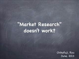 “Market Research”
doesn’t work?
Chikafuji, Ryu
June, 2013
 