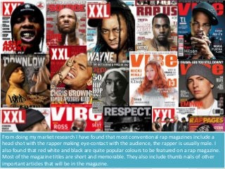 From doing my market research I have found that most conventional rap magazines include a
head shot with the rapper making eye-contact with the audience, the rapper is usually male. I
also found that red white and black are quite popular colours to be featured on a rap magazine.
Most of the magazine titles are short and memorable. They also include thumb nails of other
important articles that will be in the magazine.
 
