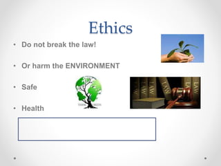 Ethics
• Do not break the law!
• Or harm the ENVIRONMENT
• Safe
• Health
 