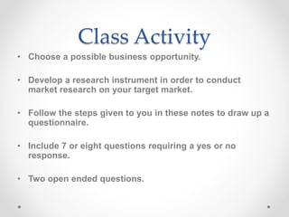 Class Activity
• Choose a possible business opportunity.
• Develop a research instrument in order to conduct
market research on your target market.
• Follow the steps given to you in these notes to draw up a
questionnaire.
• Include 7 or eight questions requiring a yes or no
response.
• Two open ended questions.
 