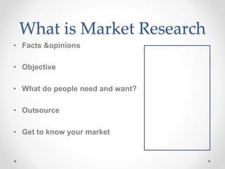 What is Market Research
• Facts &opinions
• Objective
• What do people need and want?
• Outsource
• Get to know your market
 