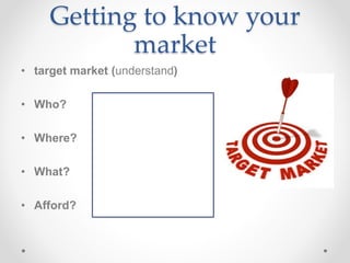 Getting to know your
market
• target market (understand)
• Who?
• Where?
• What?
• Afford?
 
