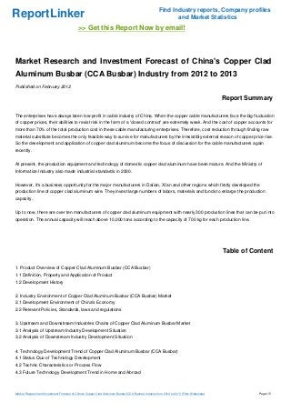 Find Industry reports, Company profiles
ReportLinker                                                                                                  and Market Statistics
                                             >> Get this Report Now by email!



Market Research and Investment Forecast of China's Copper Clad
Aluminum Busbar (CCA Busbar) Industry from 2012 to 2013
Published on February 2012

                                                                                                                                           Report Summary

The enterprises have always been low-profit in cable industry of China. When the copper cable manufacturers face the big fluctuation
of copper prices, their abilities to resist risk in the form of a 'closed contract' are extremely weak. And the cost of copper accounts for
more than 70% of the total production cost in these cable manufacturing enterprises. Therefore, cost reduction through finding raw
material substitute becomes the only feasible way to survive for manufacturers by the irresistibly external reason of copper price rise.
So the development and application of copper clad aluminum become the focus of discussion for the cable manufacturers again
recently.


At present, the production equipment and technology of domestic copper clad aluminum have been mature. And the Ministry of
Information Industry also made industrial standards in 2000.


However, it's a business opportunity for the major manufacturers in Dalian, Xi'an and other regions which firstly developed the
production line of copper clad aluminum wire. They invest large numbers of labors, materials and funds to enlarge the production
capacity.


Up to now, there are over ten manufacturers of copper clad aluminum equipment with nearly 300 production lines that can be put into
operation. The annual capacity will reach above 10,000 tons according to the capacity of 700 kg for each production line.




                                                                                                                                           Table of Content

1. Product Overview of Copper Clad Aluminum Busbar (CCA Busbar)
1.1 Definition, Property and Application of Product
1.2 Development History


2. Industry Environment of Copper Clad Aluminum Busbar (CCA Busbar) Market
2.1 Development Environment of China's Economy
2.2 Relevant Policies, Standards, laws and regulations


3. Upstream and Downstream Industries Chains of Copper Clad Aluminum Busbar Market
3.1 Analysis of Upstream Industry Development Situation
3.2 Analysis of Downstream Industry Development Situation


4. Technology Development Trend of Copper Clad Aluminum Busbar (CCA Busbar)
4.1 Status Quo of Technology Development
4.2 Technic Characteristics or Process Flow
4.3 Future Technology Development Trend in Home and Abroad



Market Research and Investment Forecast of China's Copper Clad Aluminum Busbar (CCA Busbar) Industry from 2012 to 2013 (From Slideshare)              Page 1/5
 