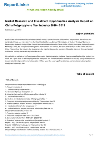 Find Industry reports, Company profiles
ReportLinker                                                                                                     and Market Statistics
                                              >> Get this Report Now by email!



Market Research and Investment Opportunities Analysis Report on
China Polypropylene fiber Industry 2010 - 2013
Published on April 2010

                                                                                                                                   Report Summary

Based on the first hand information and data collected from our specific research work on China Polypropylene fiber market, also
combined with data and information from the State Statistical Bureau, General Administration of Custom, Ministry of Commerce ,
Development Research Center of Sate Council, National Business Information Center, China Industry Association, National Economy
Monitoring Center, the newspapers and magazines from domestic and oversea, the report made analysis on the current status of
China Polypropylene fiber industry, the development, the import and export, the operation of those big players in China and abroad,
competition, industry policies and regulation and so on.


We made lots of analysis on the Polypropylene fiber market, it also contains the challenge the enterprises faced and the strategy they
made. It is a good study for the Polypropylene fiber enterprises and investors who have interest on the industry to fully understand the
industry latest development, the market operation in China under the world huge financial crisis, and to make correct competition
strategy and investment plan.




                                                                                                                                   Table of Content

Table of Contents


Chapter 1 Product Introduction and Production Technology 9
1. Product Introduction 9
1.1 Definition of Polypropylene fiber 9
1.2 Overview of product development 12
2. Industrial chain Analysis of Polypropylene fiber industry 14
2.1 Industrial chain model 14
2.2 Analysis of Industrial chain model of Polypropylene fiber 14
3. Production technology development and trend of Polypropylene fiber 16
4. Porter's five forces analysis of China's Polypropylene fiber industry 17
4.1 Introductionof Porter's five forces model 17
4.2 Porter's five forces analysis of industrial environment of PP fiber 18
Chapter 2 Produce Briefing in China 19
1. Production capacity analysis 19
2. Production survey from 2005 to Q1-Q3 2009 20
3. Consumption situation from 2005 to Q1-Q3 2009 21
4. Analyais of projects under constraction and proposed projects 22
Project 1 2000 Ton annual output of Polypropylene fiber 22
Project 2 10000 Ton annual output of Polypropylene fiber 23
Project 3 3000 Ton annual output of Polypropylene fiber 24
Chapter 3 Major manufacturers in China (operating analysis of 3-5 manufacturers) 24


Market Research and Investment Opportunities Analysis Report on China Polypropylene fiber Industry 2010 - 2013 (From Slideshare)              Page 1/7
 