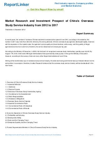 Find Industry reports, Company profiles
ReportLinker                                                                                                   and Market Statistics
                                             >> Get this Report Now by email!



Market Research and Investment Prospect of China's Overseas
Study Service Industry from 2012 to 2017
Published on December 2012

                                                                                                                             Report Summary

In recent years, the number of overseas Chinese students increased at the speed of over 24%; according to the statistics, this
number in 2011 was more than 330,000; driven by this strong demand, China's overseas study agencies developed rapidly. However,
with the expansion of the market scale, the agencies' service quality and level declines continuously, and the quantity of illegal
agencies becomes more and more, therefore, the service dissensions increase year by year.


According to the Ministry of Education, in 2000, the first batch of recognized overseas study intermediary quantity was only 68. By
August 17th, 2012, there were 448 legal intermediaries that supervised by www.jsj.edu.cn through the Ministry of Education.
However, according to the surveys, there are many other illegal intermediaries all over China.


Aiming at the market status quo of overseas study service industry, the state and local governments have put forward relevant norms
and policies in succession; therefore, Huidian Research believes that the overseas study service industry will be standardized in the
near future.




                                                                                                                              Table of Content

1. Overview of China's Overseas Study Service Industry
1.1 Industrial Definition
1.1.1 Definition
1.1.2 Service Process
1.2 Overview of Overseas Study Intermediary Agency
1.2.1 Conditions for the Establishment
1.2.2 Main Responsibilities
1.2.3 Assistance Obligations
1.3 Overseas Study Service Capacity
1.4 Industrial Concentration Ratio
1.4.1 Concentration Ratio of Enterprises
1.4.2 Concentration Ratio of Brands


2. Economic Operation of China's Overseas Study Service Industry
2.1 Profitability and Solvency
2.2 Development Ability
2.3 Costs and the Changing Trend
2.4 Enterprise Quantity and the Changing Trend


3. Product Segmentation Markets in China's Overseas Study Service Industry



Market Research and Investment Prospect of China's Overseas Study Service Industry from 2012 to 2017 (From Slideshare)                    Page 1/6
 