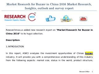 Market Research for Buzzer in China 2016 Market Research,
Insights, outlook and survey report
Researchmoz.us added new research report on "Market Research for Buzzer in
China 2016" to its huge collection.
Description-
1.INTRODUCTION
In this report, ASKCI analyzes the investment opportunities of Chinas buzzer
industry. It will provide you with a comprehensive understanding of this industry
from the following aspects: market size, status in the world, product structure,
ResearchMoz 1
 