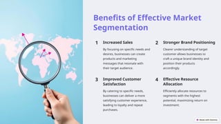 Benefits of Effective Market
Segmentation
1 Increased Sales
By focusing on specific needs and
desires, businesses can create
products and marketing
messages that resonate with
their target audience.
2 Stronger Brand Positioning
Clearer understanding of target
customer allows businesses to
craft a unique brand identity and
position their products
accordingly.
3 Improved Customer
Satisfaction
By catering to specific needs,
businesses can deliver a more
satisfying customer experience,
leading to loyalty and repeat
purchases.
4 Effective Resource
Allocation
Efficiently allocate resources to
segments with the highest
potential, maximizing return on
investment.
 