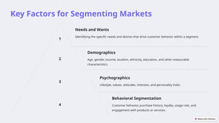 Key Factors for Segmenting Markets
1
Needs and Wants
Identifying the specific needs and desires that drive customer behavior within a segment.
2
Demographics
Age, gender, income, location, ethnicity, education, and other measurable
characteristics.
3
Psychographics
Lifestyle, values, attitudes, interests, and personality traits.
4
Behavioral Segmentation
Customer behavior, purchase history, loyalty, usage rate, and
engagement with products or services.
 