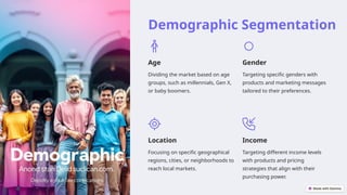 Demographic Segmentation
Age
Dividing the market based on age
groups, such as millennials, Gen X,
or baby boomers.
Gender
Targeting specific genders with
products and marketing messages
tailored to their preferences.
Location
Focusing on specific geographical
regions, cities, or neighborhoods to
reach local markets.
Income
Targeting different income levels
with products and pricing
strategies that align with their
purchasing power.
 
