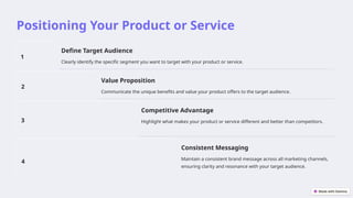 Positioning Your Product or Service
1
Define Target Audience
Clearly identify the specific segment you want to target with your product or service.
2
Value Proposition
Communicate the unique benefits and value your product offers to the target audience.
3
Competitive Advantage
Highlight what makes your product or service different and better than competitors.
4
Consistent Messaging
Maintain a consistent brand message across all marketing channels,
ensuring clarity and resonance with your target audience.
 