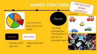 MARKET STRUCTURES
Oligopoly
- few large,
profitable firms
- Some barriers to
entry but not
impossible to get in
Example:
- Each firm has a
large chunk in the
market
Collusion Price Fixing
Example: OPPO
AND VIVO
Network Bank and
BDO
CAN YOU GIVE
OTHER
EXAMPLES?
 