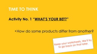 Activity No. 1 “WHAT’S YOUR BET?”
TIME TO THINK
•How do some products differ from another?
Keep your worksheets. We’ll try
to go back on that later.
 