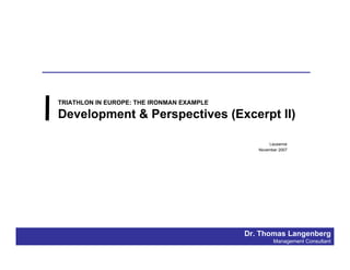 TRIATHLON IN EUROPE: THE IRONMAN EXAMPLE

Development & Perspectives (Excerpt II)

                                                  Lausanne
                                              November 2007




                                           Dr. Thomas Langenberg
                                                    Management Consultant