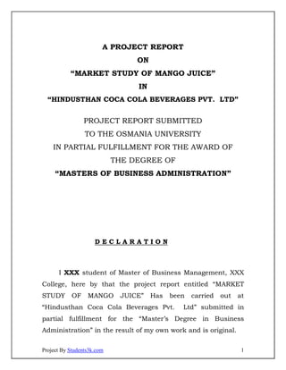 A PROJECT REPORT
                                 ON
           “MARKET STUDY OF MANGO JUICE”
                                 IN
  “HINDUSTHAN COCA COLA BEVERAGES PVT. LTD”


                 PROJECT REPORT SUBMITTED
                 TO THE OSMANIA UNIVERSITY
    IN PARTIAL FULFILLMENT FOR THE AWARD OF
                            THE DEGREE OF
     “MASTERS OF BUSINESS ADMINISTRATION”




                     DECLARATION



      I XXX student of Master of Business Management, XXX
College, here by that the project report entitled “MARKET
STUDY       OF    MANGO      JUICE”   Has   been   carried   out   at
“Hindusthan Coca Cola Beverages Pvt.           Ltd” submitted in
partial fulfillment for the “Master’s Degree in Business
Administration” in the result of my own work and is original.

Project By Students3k.com                                           1
 