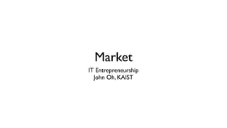 Market
IT Entrepreneurship
John Oh, KAIST
 