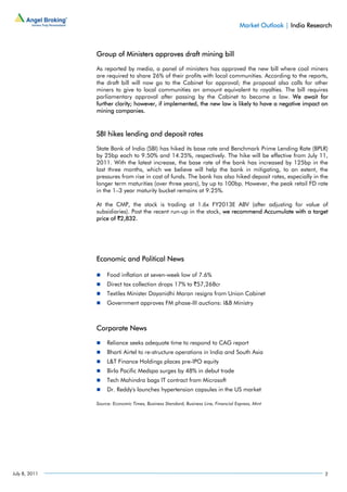 Market Outlook | India Research



               Group of Ministers approves draft mining bill

               As reported by media, a panel of ministers has approved the new bill where coal miners
               are required to share 26% of their profits with local communities. According to the reports,
               the draft bill will now go to the Cabinet for approval; the proposal also calls for other
               miners to give to local communities an amount equivalent to royalties. The bill requires
               parliamentary approval after passing by the Cabinet to become a law. We await for
               further clarity; however, if implemented, the new law is likely to have a negative impact on
               mining companies.



               SBI hikes lending and deposit rates

               State Bank of India (SBI) has hiked its base rate and Benchmark Prime Lending Rate (BPLR)
               by 25bp each to 9.50% and 14.25%, respectively. The hike will be effective from July 11,
               2011. With the latest increase, the base rate of the bank has increased by 125bp in the
               last three months, which we believe will help the bank in mitigating, to an extent, the
               pressures from rise in cost of funds. The bank has also hiked deposit rates, especially in the
               longer term maturities (over three years), by up to 100bp. However, the peak retail FD rate
               in the 1–3 year maturity bucket remains at 9.25%.

               At the CMP, the stock is trading at 1.6x FY2013E ABV (after adjusting for value of
               subsidiaries). Post the recent run-up in the stock, we recommend Accumulate with a target
               price of `2,832.




               Economic and Political News

                    Food inflation at seven-week low of 7.6%
                    Direct tax collection drops 17% to `57,268cr
                    Textiles Minister Dayanidhi Maran resigns from Union Cabinet
                    Government approves FM phase-III auctions: I&B Ministry



               Corporate News

                    Reliance seeks adequate time to respond to CAG report
                    Bharti Airtel to re-structure operations in India and South Asia
                    L&T Finance Holdings places pre-IPO equity
                    Birla Pacific Medspa surges by 48% in debut trade
                    Tech Mahindra bags IT contract from Microsoft
                    Dr. Reddy's launches hypertension capsules in the US market

               Source: Economic Times, Business Standard, Business Line, Financial Express, Mint




July 8, 2011                                                                                                     2
 