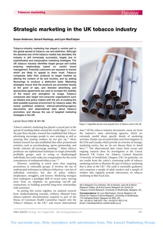 For personal use. Only reproduce with permission from The Lancet Publishing Group.
THE LANCET Oncology Vol 3 August 2002 http://oncology.thelancet.com 481
ReviewTobacco marketing
Tobacco-industry marketing has played a central part in
the global spread of tobacco use and addiction. Although
the absolute size of the tobacco market has dwindled, the
industry is still immensely successful, largely due to
sophisticated and manipulative marketing strategies. The
UK tobacco industry identifies target groups and builds
enduring relationships based on careful brand
management. Potential customers are exposed to brands
which are likely to appeal to them most. Tobacco
companies tailor their products to target markets by
altering the content of tar and nicotine, and by adding
flavourings to produce a distinctive taste. Marketing
strategies ensure that the products are promoted heavily
at the point of sale, and directed advertising and
sponsorship agreements are used to increase the visibility
of the brand and strengthen its image. Tobacco
companies also target non-consumer organisations such
as retailers and policy makers with the aim of creating the
best possible business environment for tobacco sales. We
review published evidence, internal-advertising-agency
documents, and observational data about tobacco
promotion, and discuss the use of targeted marketing
strategies in the UK.
Lancet Oncol 2002; 3: 481–86
Tobacco industry marketing has played a crucial part in the
spread of smoking habits around the world (figure 1). Over
the past three decades, research has established that tobacco
advertising encourages people to start smoking as well as
ensuring that existing smokers do not give up.1–6
More
limited research has also established that other promotional
activities, such as merchandising, sports sponsorship, and
loyalty schemes, all encourage smoking.7–13
Many tobacco
producers use sophisticated techniques to target potentially
profitable groups, such as young or disadvantaged
individuals, but rarely make any compensation for the social
consequences of widespread tobacco use.14–19
However, marketing is much more than targeting
promotions at vulnerable groups. It involves the use of
sophisticated techniques to influence behaviour—not just of
individual customers, but also of policy makers,
shopkeepers, smugglers, and lawyers. Marketing strategies
have undergone a paradigm shift in recent years, moving
away from an emphasis on generating one-off sale
transactions, to building powerful long-term relationships
with customers.
In putting this review together, we analysed research
from media/marketing journals, evidence obtained from
tobacco-industry documentation acquired as part of the
House of Commons Health Committee Inquiry into the
Tobacco Industry in the UK,14
and recent observational
data.20
Of the tobacco-industry documents, many are from
the industry’s main advertising agencies, which are
extremely candid about specific details of marketing
activities. Similar sets of archival data exist from litigation in
the USA and Canada, which provide an overview of strategic
marketing tactics, but we do not discuss them in detail
here.15–19
The observational data comes from recent and
ongoing research done by investigators at the Cancer
Research UK Centre for Tobacco Control Research
(University of Strathclyde, Glasgow, UK). In particular, we
use results from the centre’s continuing audit of tobacco
marketing activity to illustrate the type of tobacco marketing
that is done in the UK.20
The audit is essentially qualitative
and comprises a sample of adult smokers and a sample of
retailers who regularly provide information on tobacco
marketing in their local area.
SA is Research Co-ordinator, GH is Director, and LM is Senior
Research Fellow, all at the Cancer Research UK Centre for
Tobacco Control Research, University of Strathclyde, Glasgow, UK.
Correspondence: Dr Lynn MacFadyen, Cancer Research UK
Centre for Tobacco Control Research, University of Strathclyde,
173 Cathedral Street, Glasgow G4 0RQ, UK.
Tel: +44 (0)141 548 4237. Fax: +44 (0)141 553 4118.
Email: l.macfadyen@csm.market.strath.ac.uk
Strategic marketing in the UK tobacco industry
Susan Anderson, Gerard Hastings, and Lynn MacFadyen
Figure 1. Cigarettes are the most popular form of tobacco sold in the UK.
 