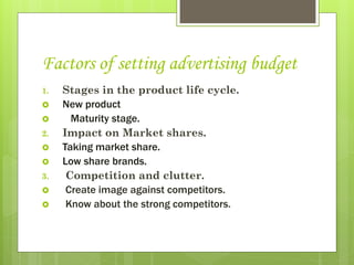 Factors of setting advertising budget
1.   Stages in the product life cycle.
    New product
      Maturity stage.
2.   Impact on Market shares.
    Taking market share.
    Low share brands.
3.    Competition and clutter.
     Create image against competitors.
     Know about the strong competitors.
 