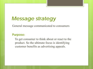 Message strategy
General message communicated to consumers

Purpose:
 To get consumer to think about or react to the
  product. So the ultimate focus is identifying
  customer benefits as advertising appeals.
 