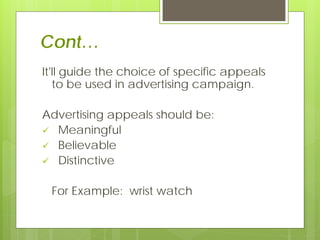 Cont…
It'll guide the choice of specific appeals
   to be used in advertising campaign.

Advertising appeals should be:
 Meaningful
 Believable
 Distinctive


 For Example: wrist watch
 