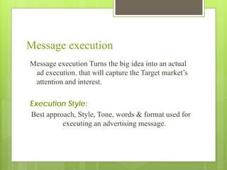 Message execution
Message execution Turns the big idea into an actual
 ad execution. that will capture the Target market’s
 attention and interest.

Execution Style:
Best approach, Style, Tone, words & format used for
          executing an advertising message.
 