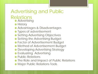 Advertising and Public
Relations
    Advertising
    History
    Advantages & Disadvantages
    Types of advertisement
    Setting Advertising Objectives
    Setting the Advertising Budget
    Factor of Advertisement Budget
    Method of Advertisement Budget
    Developing Advertising Strategy
    Evaluating Advertising
    Public Relations
    The Role and Impact of Public Relations
    Major Public Relations Tools
 