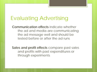 Evaluating Advertising
Communication effects indicate whether
  the ad and media are communicating
  the ad message well and should be
  tested before or after the ad runs

Sales and profit effects compare past sales
    and profits with past expenditures or
    through experiments
 