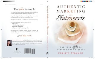 SMALL BUSINESS/MARKETING                                                                               $18.95




                                                                                                                         Authentic Marketing for
                                              The plan is simple
                                   The things that made you hate marketing, make you good at it
                                   in today’s world, and more likely to be successful now.

                                   Forget the old glad-handing, networking without connection,
                                   calling-to-quotas style. It’s over. It no longer works.

                                   What Introverts do well, is made for this era of new marketing.

                                   YOU R T H R E E G R E AT E ST ST R E NGT H S—
                                           •	 Long focus
                                           •	 Relationship skills, and




                                                                                                                         Introverts
                                           •	 Drive for authenticity
                                   —make for successful marketing today.

                                   No more trying to change yourself into an Extrovert. Be
                                   yourself. There are one or two powerful things you can do to
                                   draw clients to you.


                                                         Find them inside.



                                                                                                                           CHRISTY STRAUCH
                                           CHRISTY STRAUCH           has helped hundreds of creatives, entrepreneurs
                                           and small-business owners, many of them Introverts, master the other half
                                           of their business—the business plan, the marketing, and the numbers.
                                           www.smallbusinesswarrior.com




                                             www.printedvoice.com
                                                Novato, California




Market4Intrvrts_FullCover_1.23.13.indd 1                                                                                                           1/23/13 11:22 AM
 