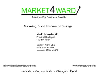 Solutions For Business Growth


                 Marketing, Brand & Innovation Strategy

                              Mark Nowotarski
                              Principal Strategist
                              419-344-4897

                              Market4Ward, LLC
                              4664 Rhone Drive
                              Maumee, Ohio 43537




mnowotarski@market4ward.com                               www.market4ward.com

              Innovate • Communicate • Change • Excel
 