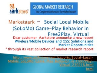 Dear customer Aarkstore announce a new report
      Wireless/Mobile Devices and OSS: Solutions and
                                  Market Opportunities
“ through its vast collection of market research report

   http://www.aarkstore.com/reports/Social-Local-
 Mobile-SoLoMo-Game-Play-Behavior-in-Free2Play-
                             Virtual-239218.html
                                             html
 