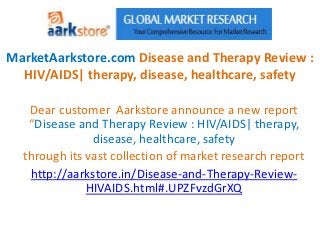 MarketAarkstore.com Disease and Therapy Review :
  HIV/AIDS| therapy, disease, healthcare, safety

   Dear customer Aarkstore announce a new report
   “Disease and Therapy Review : HIV/AIDS| therapy,
               disease, healthcare, safety
  through its vast collection of market research report
   http://aarkstore.in/Disease-and-Therapy-Review-
              HIVAIDS.html#.UPZFvzdGrXQ
 